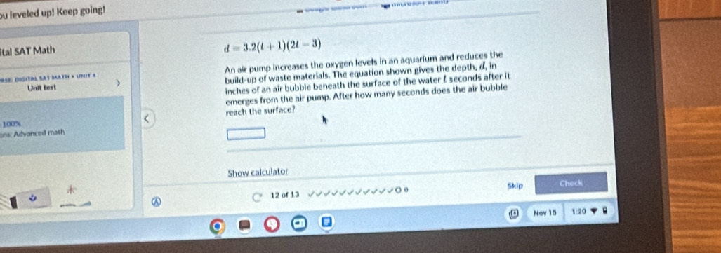 ou leveled up! Keep going! 
ital SAT Math
d=3.2(t+1)(2t-3)
*se digital sat Math » unit « An air pump increases the oxygen levels in an aquarium and reduces the 
Unit test build-up of waste materials. The equation shown gives the depth, d, in
inches of an air bubble beneath the surface of the water & seconds after it 
emerges from the air pump. After how many seconds does the air bubble 
reach the surface?
100%
ons: Advanced math 
Show calculator 
Skip Check 
○ 12 of 13 
Nov 15 1:20