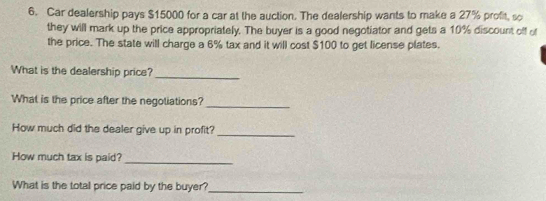 Car dealership pays $15000 for a car at the auction. The dealership wants to make a 27% profit, so 
they will mark up the price appropriately. The buyer is a good negotiator and gets a 10% discount off of 
the price. The state will charge a 6% tax and it will cost $100 to get license plates. 
What is the dealership price?_ 
What is the price after the negotiations?_ 
How much did the dealer give up in profit?_ 
How much tax is paid?_ 
What is the total price paid by the buyer?_