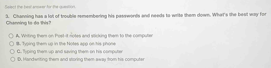 Select the best answer for the question.
3. Channing has a lot of trouble remembering his passwords and needs to write them down. What's the best way for
Channing to do this?
A. Writing them on Post-it notes and sticking them to the computer
B. Typing them up in the Notes app on his phone
C. Typing them up and saving them on his computer
D. Handwriting them and storing them away from his computer