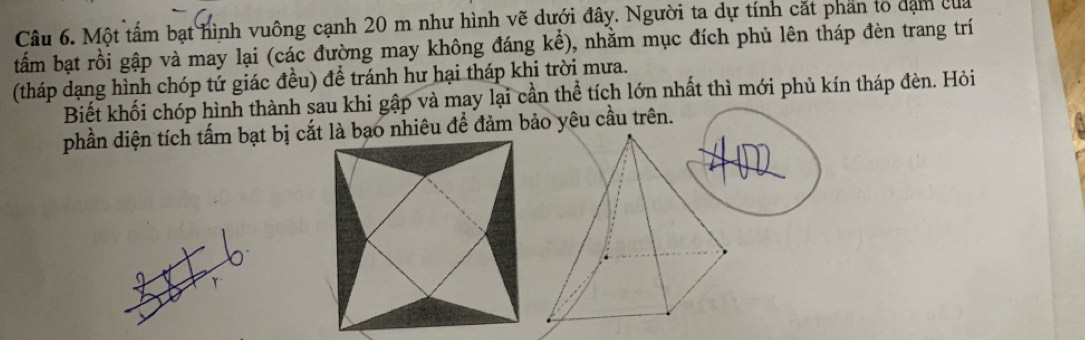 Một tấm bạt hình vuông cạnh 20 m như hình vẽ dưới đây. Người ta dự tính cắt phan lổ dạm của 
tấm bạt rồi gập và may lại (các đường may không đáng khat e) 0, nhằm mục đích phủ lên tháp đèn trang trí 
(tháp dạng hình chóp tứ giác đều) để tránh hư hại tháp khi trời mưa. 
Biết khối chóp hình thành sau khi gập và may lại cần thể tích lớn nhất thì mới phủ kín tháp đèn. Hỏi