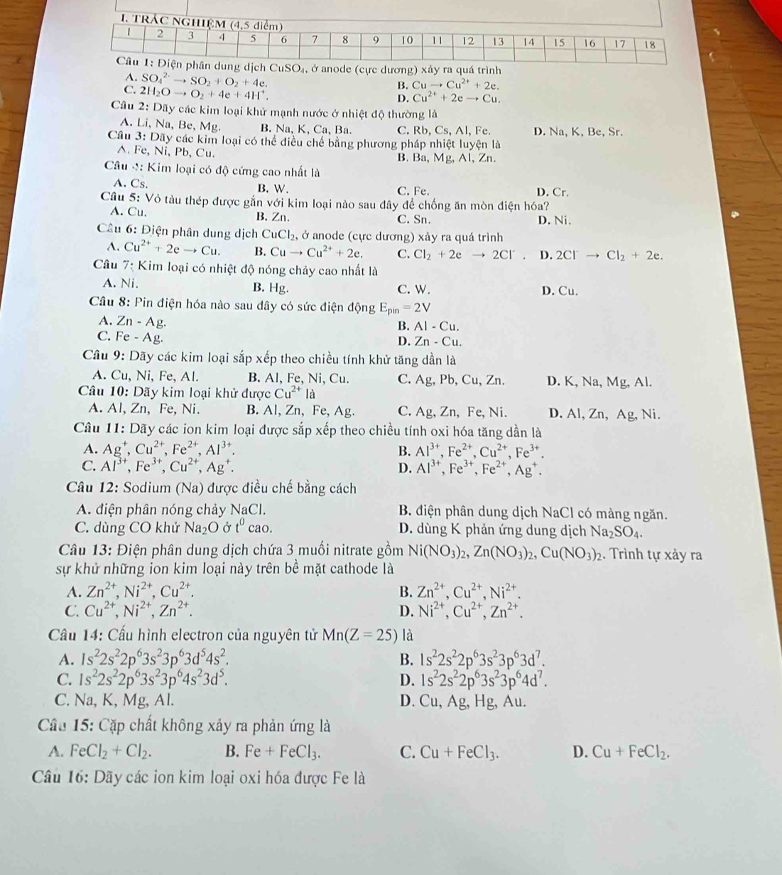 cực dương) xảy ra quá trình
A. SO_4^((2+)to SO_2)+O_2+4e.
C. 2H_2Oto O_2+4e+4H^+.
B. Cuto Cu^(2+)+2e.
D. Cu^(2+)+2eto Cu.
Câu 2: Dãy các kim loại khử mạnh nước ở nhiệt độ thường là
A. Li, Na, Be, Mg B. Na, K, Ca, Ba. C. Rb, Cs, Al, Fe. D. Na, K, Be, Sr.
Câu 3: Dãy các kim loại có thể điều chế bằng phương pháp nhiệt luyện là
^. Fe, Ni, Pb, Cu. B. Ba, Mg, Al, Zn.
Câu M: Kim loại có độ cứng cao nhất là
A. Cs. C. Fe. D. Cr.
B. W.
Câu 5: Vỏ tàu thép được gắn với kim loại nào sau đây để chống ăn mòn điện hóa?
A. Cu. B. Zn. C. Sn. D. Ni.
Cầu 6: Điện phân dung dịch CuCl_2, , ở anode (cực dương) xảy ra quá trình
A. Cu^(2+)+2eto Cu. B. Cuto Cu^(2+)+2e. C. Cl_2+2e to 2Cl^- D. 2Cl^-to Cl_2+2e.
Câu 7: Kim loại có nhiệt độ nóng chảy cao nhất là
A. Ni. B. Hg. C. W. D. Cu.
Câu 8: Pin điện hóa nào sau dây có sức điện động E_pin=2V
A. Zn-Ag
B. AI-Cu.
C. Fe-Ag
D. Zn-Cu.
Câu 9: Dãy các kim loại sắp xếp theo chiều tính khử tăng dần là
A. Cu, Ni, Fe, Al. B. Al, Fe, Ni, Cu. C. Ag, Pb, Cu, Zn. D. K, Na, Mg, Al.
Câu 10: Dãy kim loại khử được Cu^(2+)la
A. Al, Zn, Fe, Ni. B. Al, Zn, Fe, Ag. C. Ag, Zn, Fe, Ni. D. Al, Zn, Ag, Ni.
Câu 11: Dãy các ion kim loại được sắp xếp theo chiều tính oxi hóa tăng dần là
A. Ag^+,Cu^(2+),Fe^(2+),Al^(3+). B. Al^(3+),Fe^(2+),Cu^(2+),Fe^(3+).
C. Al^(3+),Fe^(3+),Cu^(2+),Ag^+. D. Al^(3+),Fe^(3+),Fe^(2+),Ag^+.
*  Câu 12: Sodium (Na) được điều chế bằng cách
A. điện phân nóng chảy NaCl. B. điện phân dung dịch NaCl có màng ngăn.
C. dùng CO khử Na_2O Ở t^0 cao. D. dùng K phản ứng dung dịch Na_2SO_4.
Câu 13: Điện phân dung dịch chứa 3 muối nitrate gồm Ni(NO_3)_2,Zn(NO_3)_2,Cu(NO_3)_2. Trình tự xảy ra
sự khử những ion kim loại này trên bề mặt cathode là
A. Zn^(2+),Ni^(2+),Cu^(2+). B. Zn^(2+),Cu^(2+),Ni^(2+).
C. Cu^(2+),Ni^(2+),Zn^(2+). D. Ni^(2+),Cu^(2+),Zn^(2+).
Cầu 14: Cấu hình electron của nguyên tử Mn(Z=25) là
A. 1s^22s^22p^63s^23p^63d^54s^2. B. 1s^22s^22p^63s^23p^63d^7.
C. 1s^22s^22p^63s^23p^64s^23d^5. D. 1s^22s^22p^63s^23p^64d^7.
C. Na, K, Mg, Al. D. Cu,Ag, Hg, Au.
Cầu 15: Cặp chất không xảy ra phản ứng là
A. FeCl_2+Cl_2. B. Fe+FeCl_3. C. Cu+FeCl_3. D. Cu+FeCl_2.
Câu 16: Dãy các ion kim loại oxi hóa được Fe là