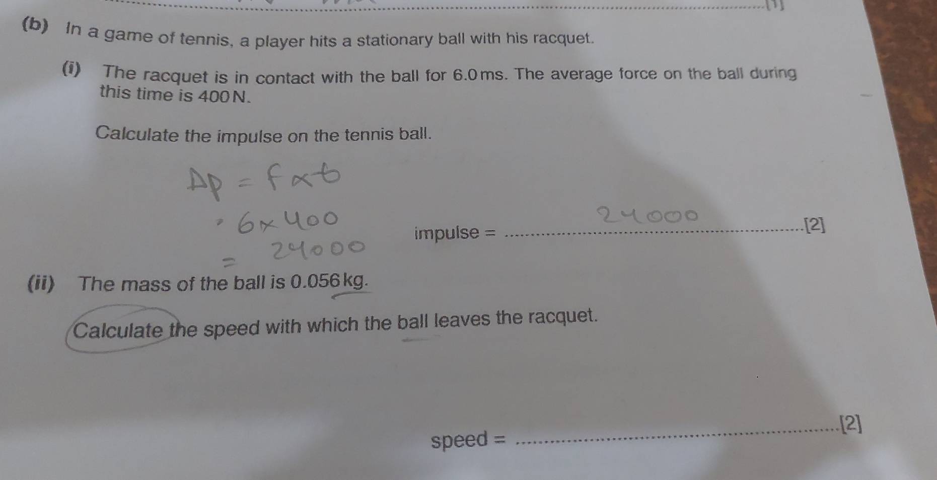 In a game of tennis, a player hits a stationary ball with his racquet. 
(i) The racquet is in contact with the ball for 6.0ms. The average force on the ball during 
this time is 400N. 
Calculate the impulse on the tennis ball. 
impulse = _[2] 
(ii) The mass of the ball is 0.056kg. 
Calculate the speed with which the ball leaves the racquet. 
_[2] 
speed =