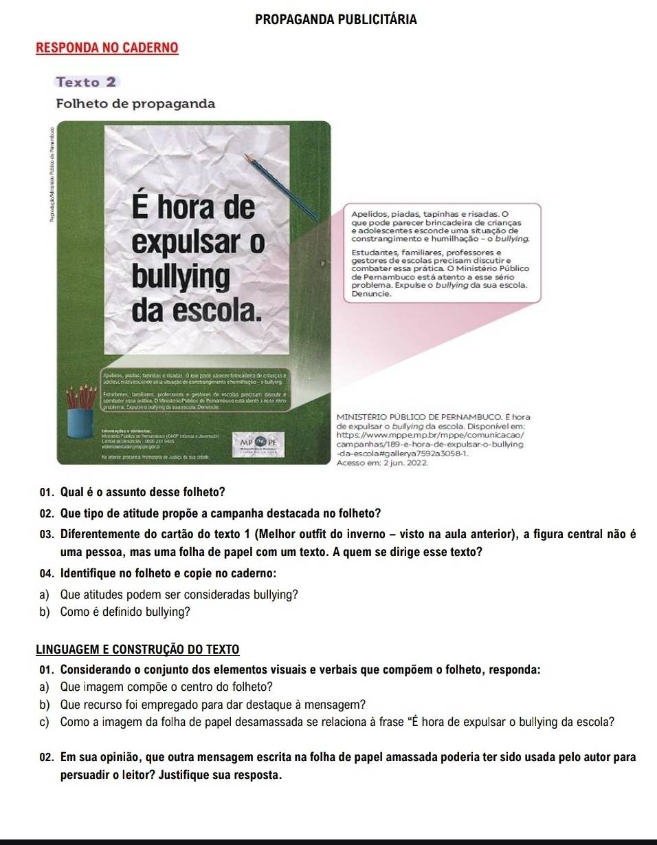 Propaganda Publicitária
RESPONDA NO CADERNO
Texto 2
Folheto de propaganda
8
É hora de
Apelidos. píadas. tapinhas e risadas. O
que pode parecer brincadeira de crianças
e adolescentes esconde uma situação de
expulsar o constrangimento e humilhação - o bullying,
Estudantes, familiares, professores e
gestores de escolas precisam discutir e
combater essa prática. O Ministério Público
bullying de Perambuco está atento a esse sério
problema. Expulse o bullying da sua escola,
Denuncie.
da escola.
rpélcos, pudas, tanritas e risadas. 3 o
Estadanas, tamêares, professeres e o
MINISTÉRIO PÚBLICO DE PERNAMBUCO. É hora
de expulsar o bullying da escola. Disponível em:
MP      https://www.mppe.mp.br/mppe/comunicacao/
campanhas/189-e-hora-de-expulsar-o-bullying
ar     -d a-es col a#gallerya 759 2a 305 8-1.
Acesso em: 2 jun. 2022.
01. Qual é o assunto desse folheto?
02. Que tipo de atitude propõe a campanha destacada no folheto?
03. Diferentemente do cartão do texto 1 (Melhor outfit do inverno - visto na aula anterior), a figura central não é
uma pessoa, mas uma folha de papel com um texto. A quem se dirige esse texto?
04. Identifique no folheto e copie no caderno:
a) Que atitudes podem ser consideradas bullying?
b) Como é definido bullying?
LINGUAGEM E CONSTRUÇÃO DO TEXTO
01. Considerando o conjunto dos elementos visuais e verbais que compõem o folheto, responda:
a) Que imagem compõe o centro do folheto?
b) Que recurso foi empregado para dar destaque à mensagem?
c) Como a imagem da folha de papel desamassada se relaciona à frase "É hora de expulsar o bullying da escola?
02. Em sua opinião, que outra mensagem escrita na folha de papel amassada poderia ter sido usada pelo autor para
persuadir o leitor? Justifique sua resposta.