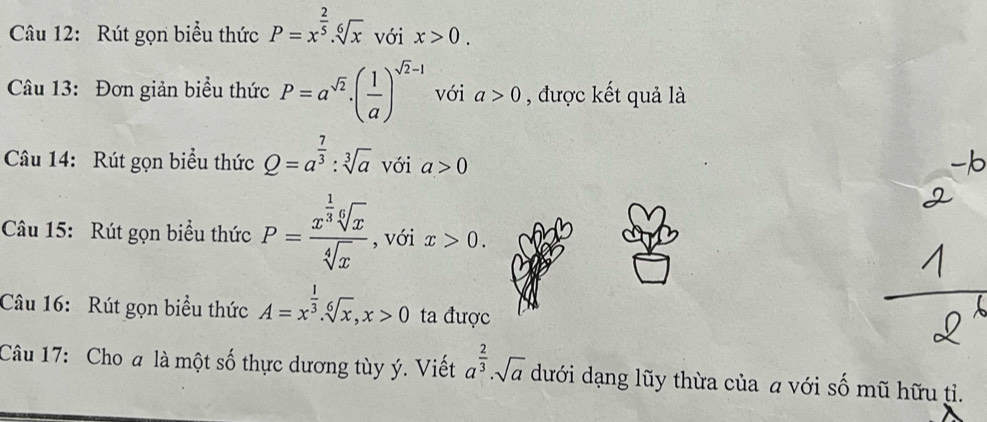 Rút gọn biểu thức P=x^(frac 2)5.sqrt[6](x) với x>0. 
Câu 13: Đơn giản biểu thức P=a^(sqrt(2)).( 1/a )^sqrt(2)-1 với a>0 , được kết quả là 
Câu 14: Rút gọn biểu thức Q=a^(frac 7)3:sqrt[3](a) với a>0
Câu 15: Rút gọn biểu thức P=frac x^(frac 1)3sqrt[6](x)sqrt[4](x) , với x>0. 
Câu 16: Rút gọn biểu thức A=x^(frac 1)3. sqrt[6](x), x>0 ta được 
Câu 17: Cho a là một số thực dương tùy ý. Viết a^(frac 2)3· sqrt(a) dưới dạng lũy thừa của a với số mũ hữu tỉ.