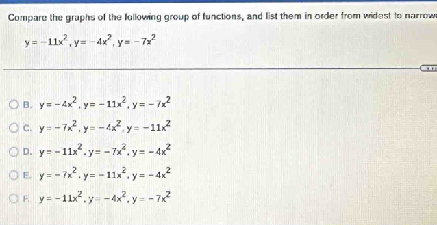 Compare the graphs of the following group of functions, and list them in order from widest to narrow
y=-11x^2, y=-4x^2, y=-7x^2
B. y=-4x^2, y=-11x^2, y=-7x^2
C. y=-7x^2, y=-4x^2, y=-11x^2
D. y=-11x^2, y=-7x^2, y=-4x^2
E. y=-7x^2, y=-11x^2, y=-4x^2
F. y=-11x^2, y=-4x^2, y=-7x^2