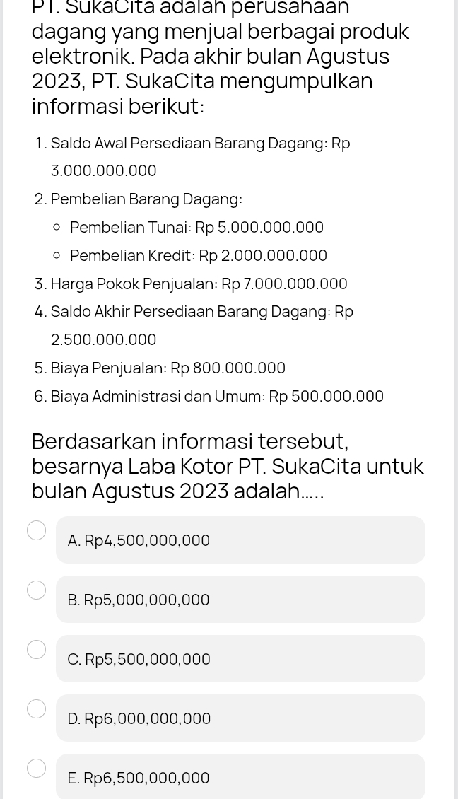 PT. SukaCita adalah perusahaan
dagang yang menjual berbagai produk
elektronik. Pada akhir bulan Agustus
2023, PT. SukaCita mengumpulkan
informasi berikut:
1. Saldo Awal Persediaan Barang Dagang: Rp
3.000.000.000
2. Pembelian Barang Dagang:
Pembelian Tunai: Rp 5.000.000.000
Pembelian Kredit: Rp 2.000.000.000
3. Harga Pokok Penjualan: Rp 7.000.000.000
4. Saldo Akhir Persediaan Barang Dagang: Rp
2.500.000.000
5. Biaya Penjualan: Rp 800.000.000
6. Biaya Administrasi dan Umum: Rp 500.000.000
Berdasarkan informasi tersebut,
besarnya Laba Kotor PT. SukaCita untuk
bulan Agustus 2023 adalah.....
A. Rp4,500,000,000
B. Rp5,000,000,000
C. Rp5,500,000,000
D. Rp6,000,000, 000
E. Rp6,500,000,000