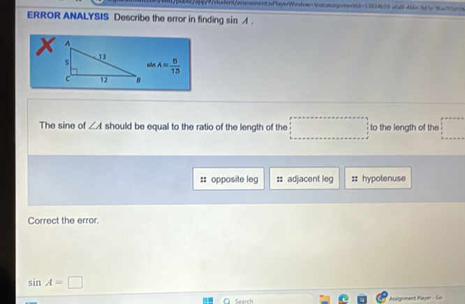 alpbb27bb/9student/assessmentisPlayerWindow-trus:assignmentd=53834b51a6f M6c9d1e9baf73d74
ERROR ANALYSIS Describe the error in finding sin イ.
X
sin A= 5/13 
The sine of ∠ A should be equal to the ratio of the length of the to the length of the
opposite leg adjacent leg hypotenuse
Correct the error.
sin A=□
O Search Assignment Player - Go