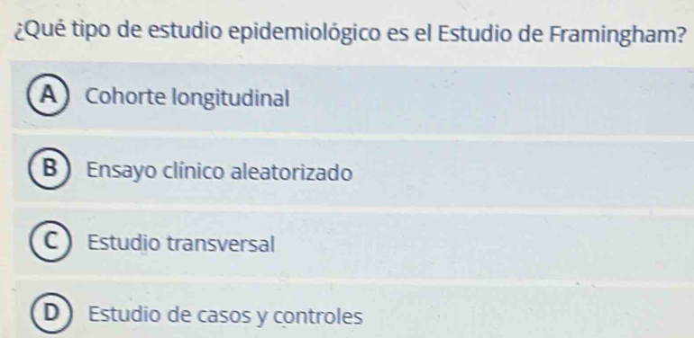 ¿Qué tipo de estudio epidemiológico es el Estudio de Framingham?
A Cohorte longitudinal
B Ensayo clínico aleatorizado
C Estudio transversal
D Estudio de casos y controles