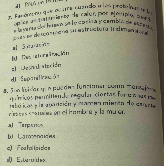 RNA en tra
7. Fenómeno que ocurre cuando a las proteínas se les
aplica un tratamiento de calor, por ejemplo, cuando
a la yema del huevo se le cocina y cambía de aspecto,
pues se descompone su estructura tridimensional.
a) Saturación
b) Desnaturalización
c) Deshidratación
d) Saponificación
8. Son lípidos que pueden funcionar como mensajeros
químicos permitiendo regular ciertas funciones me-
tabólicas y la aparición y mantenimiento de caracte-
rísticas sexuales en el hombre y la mujer.
a Terpenos
b) Carotenoides
c) Fosfolípidos
d) Esteroides