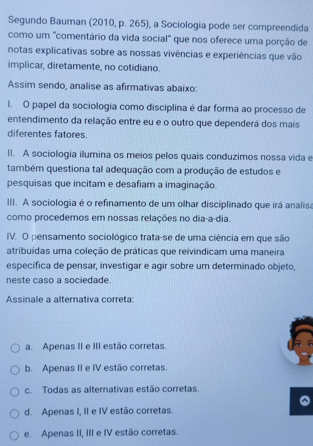 Segundo Bauman (2010, p. 265), a Sociologia pode ser compreendida
como um "comentário da vida social” que nos oferece uma porção de
notas explicativas sobre as nossas vivências e experiências que vão
implicar, diretamente, no cotidiano.
Assim sendo, analise as afirmativas abaixo:
l. O papel da sociologia como disciplina é dar forma ao processo de
entendimento da relação entre eu e o outro que dependerá dos mais
diferentes fatores.
II. A sociologia ilumina os meios pelos quais conduzimos nossa vida e
também questiona tal adequação com a produção de estudos e
pesquisas que incitam e desafiam a imaginação.
III. A sociologia é o refinamento de um olhar disciplinado que irá analisa
como procedemos em nossas relações no dia-a-dia.
IV. O pensamento sociológico trata-se de uma ciência em que são
atribuídas uma coleção de práticas que reivindicam uma maneira
específica de pensar, investigar e agir sobre um determinado objeto,
neste caso a sociedade.
Assinale a alternativa correta:
a. Apenas II e III estão corretas.
b. Apenas II e IV estão corretas.
c. Todas as alternativas estão corretas.
d. Apenas I, II e IV estão corretas.
e. Apenas II, III e IV estão corretas.