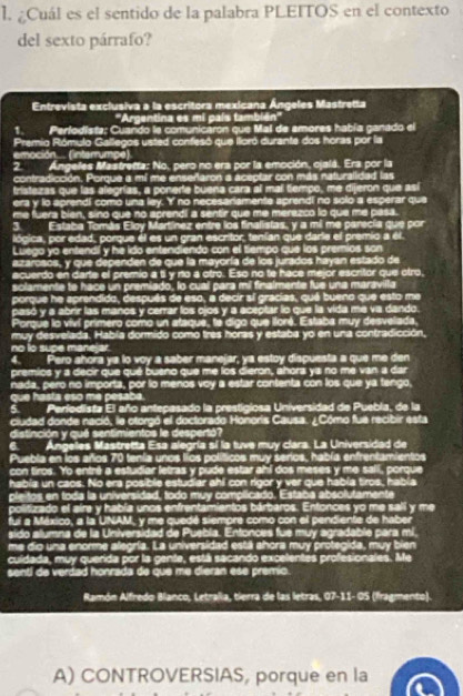 ¿Cuál es el sentido de la palabra PLEITOS en el contexto
del sexto párrafo?
Entrevista exclusiva a la escritora mexicana Ángeles Mastretta
''Argentina es mi país también''
1. Perfodista: Cuando la comunicaron que Mal de amores había ganado el
Premio Rómulo Gallegos usted confesó que illoró durante dos horas por la
emoción.. (intarrumpe)
2. Ángelles Mastretta: No, pero no era por la emoción, ojalá. Era por la
contradicción. Porque a mí me enseñaron a aceptar con más naturalidad las
triatezas que las alegrías, a ponerte buena cara al mal tiempo, me dijeron que así
era y lo aprendi como una ley. I' no necesariamente aprend! no solo a esperar que
me fuera bien, sino que no aprendi a sentir que me merezco lo que me pasa.
3 Estaba Tomás Eloy Martínez entre los finalistas, y a mi me parecía que por
lógica, por edad, porque él es un gran escritor, tenían que darla el premio a él.
Luego yo entendí y he ido entendiendo con el tiempo que los premios son
aizarosos, y que dependen de que la mayoría de los jurados hayan estado de
ecuerdo en darte el premio a ti y no a otro. Eso no te hace me or escritor que otro,
solamente to hace un premiado, lo cual para mil finalmente fue una maravilla
porque he aprendido, después de eso, a decir sí gracias, qué bueno que esto me
pasó y a abrir las manos y cerrar los ojos y a aceptar lo que la vida me va dando.
Porque lo viví primero como un ataque, te digo que lloré. Estaba muy desveliada,
muy desvelada. Habla dormido como tres horas y estaba yo en una contradicción,
no to supe mane ar.
4. Pero ahora ya lo voy a saber manejar, ya estoy dispuesta a que me den
premios y a decir que qué bueno que me los dieron, ahora ya no me van a dar
nada, pero no importa, por lo menos voy a estar contenta con los que ya tengo,
que hasta eso me pesaba.
5 Perfodista El año antepasado la prestigiosa Universidad de Puebla, de la
cludad donde nació, le otorgó el doctorado Honoris Causa. ¿Cómo fue recibir esta
distinción y qué sentimientos le despertó?
a Ángelles Mastretta Esa alegría sí la tuve muy clara. La Universidad de
Puebla en los años 70 tenía unos líos políticos muy serios, había enfrentamientos
con tiros. Yo entré a estudiar letras y pude estar ahí dos meses y me saií, porque
había un caos. No era posible estudiar ahi con rigor y ver que había tiros, había
pleitos en toda la universidad, todo muy complicado. Estaba absolutamente
politizado el aire y había unos enfrentamientos bárbaros. Enfonces yo me salí y me
fui a México, a la UNAM, y me quedé siempre como con el pendiente de haber
sido alumna de la Universidad de Puebla. Entonces fue muy agradable para mi,
me dio una enorme alegría. La universidad está ahora muy protegida, muy bien
cuidada, muy querida por la gente, está sacando excelentes profesionales. Me
senti de verdad honrada de que me dieran ese premio.
Ramón Alfredo Blanco, Letraïia, tierra de las letras, 07-11- OS (fragmento)
A) CONTROVERSIAS, porque en la