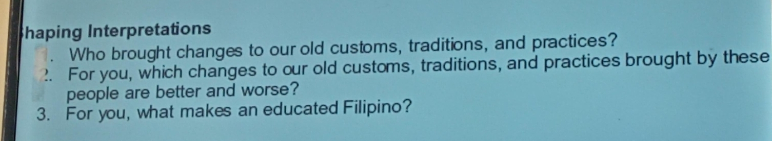 Shaping Interpretations 
. Who brought changes to our old customs, traditions, and practices? 
2. For you, which changes to our old customs, traditions, and practices brought by these 
people are better and worse? 
3. For you, what makes an educated Filipino?