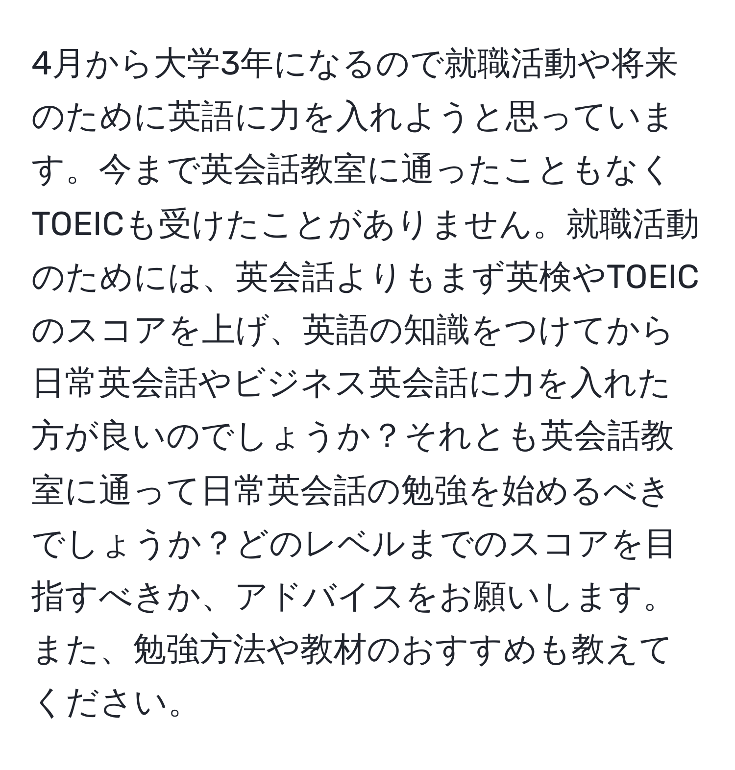 4月から大学3年になるので就職活動や将来のために英語に力を入れようと思っています。今まで英会話教室に通ったこともなくTOEICも受けたことがありません。就職活動のためには、英会話よりもまず英検やTOEICのスコアを上げ、英語の知識をつけてから日常英会話やビジネス英会話に力を入れた方が良いのでしょうか？それとも英会話教室に通って日常英会話の勉強を始めるべきでしょうか？どのレベルまでのスコアを目指すべきか、アドバイスをお願いします。また、勉強方法や教材のおすすめも教えてください。