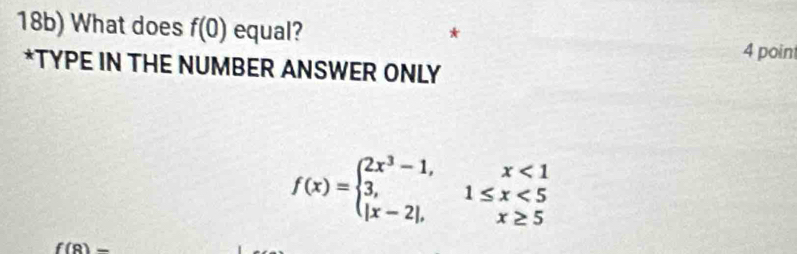 18b) What does f(0) equal? 4 point
*TYPE IN THE NUMBER ANSWER ONLY
f(x)=beginarrayl 2x^3-1,x<1 3,1≤ x<5 |x-2|,x≥ 5endarray.
f(9)