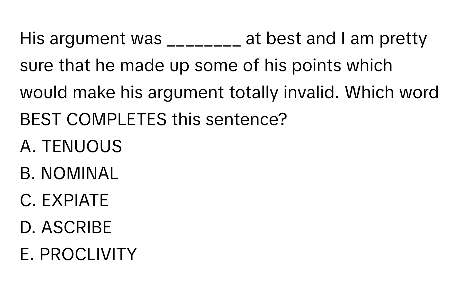 His argument was ________ at best and I am pretty sure that he made up some of his points which would make his argument totally invalid. Which word BEST COMPLETES this sentence?
A. TENUOUS
B. NOMINAL
C. EXPIATE
D. ASCRIBE
E. PROCLIVITY