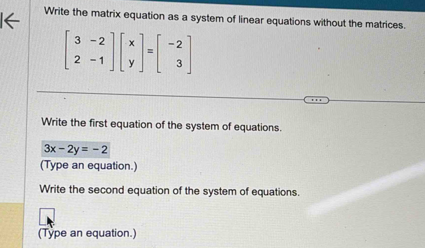 Write the matrix equation as a system of linear equations without the matrices.
beginbmatrix 3&-2 2&-1endbmatrix beginbmatrix x yendbmatrix =beginbmatrix -2 3endbmatrix
Write the first equation of the system of equations.
3x-2y=-2
(Type an equation.)
Write the second equation of the system of equations.
(Type an equation.)