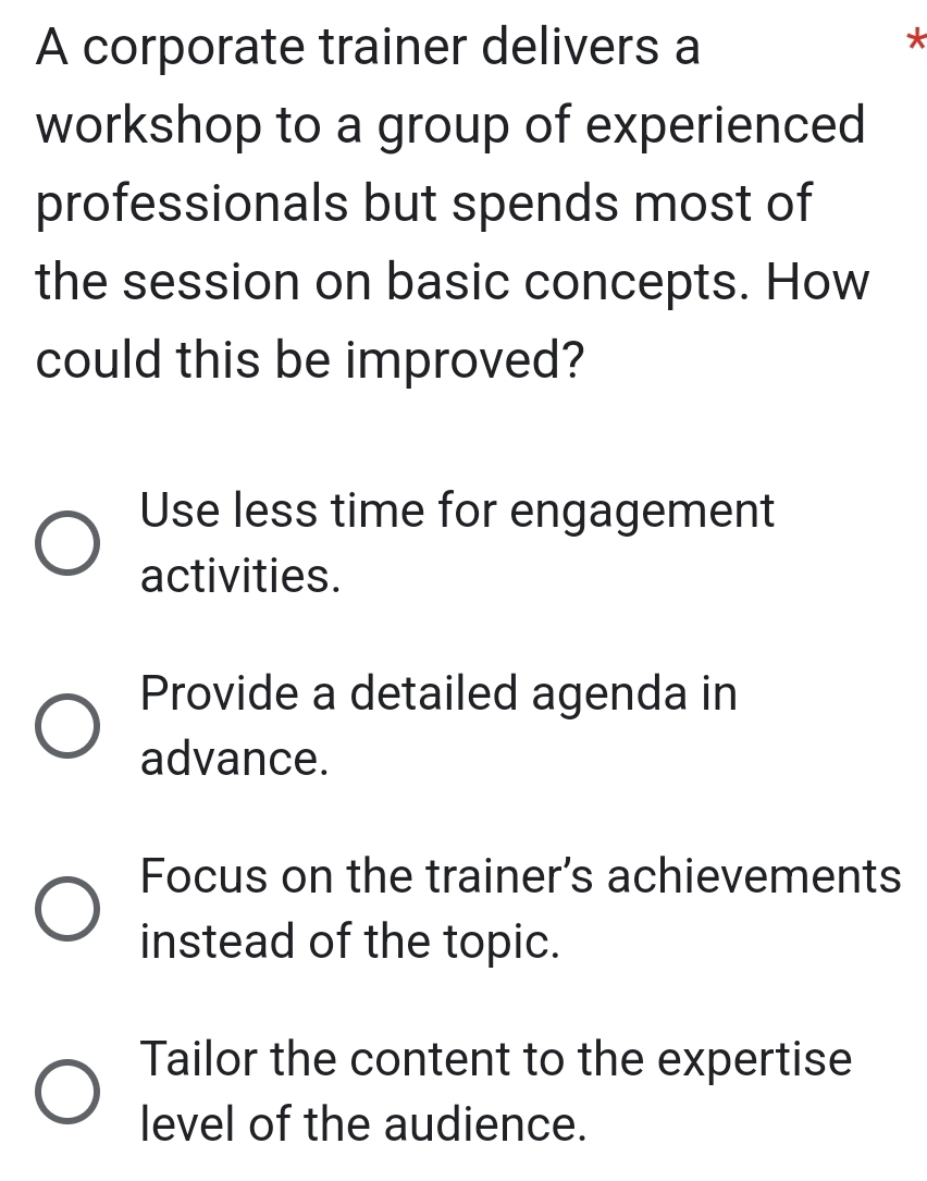 A corporate trainer delivers a
*
workshop to a group of experienced
professionals but spends most of
the session on basic concepts. How
could this be improved?
Use less time for engagement
activities.
Provide a detailed agenda in
advance.
Focus on the trainer’s achievements
instead of the topic.
Tailor the content to the expertise
level of the audience.