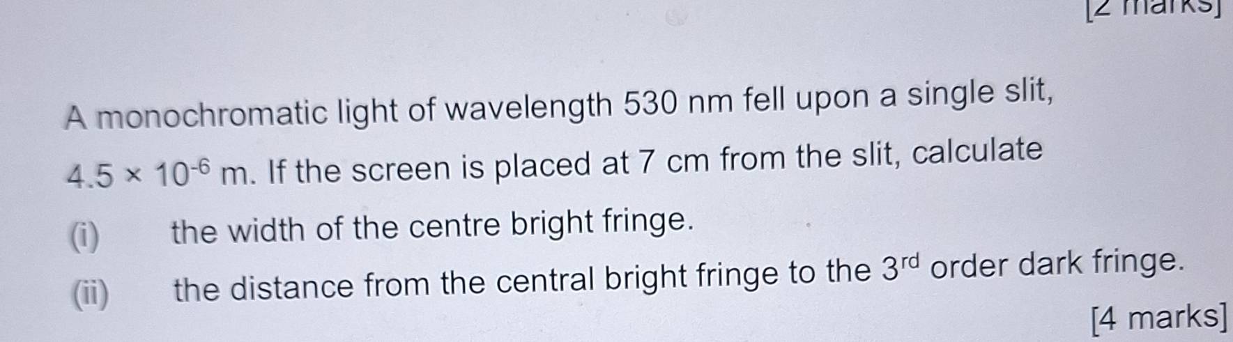 A monochromatic light of wavelength 530 nm fell upon a single slit,
4.5* 10^(-6)m. If the screen is placed at 7 cm from the slit, calculate 
(i) the width of the centre bright fringe. 
(ii) the distance from the central bright fringe to the 3^(rd) order dark fringe. 
[4 marks]