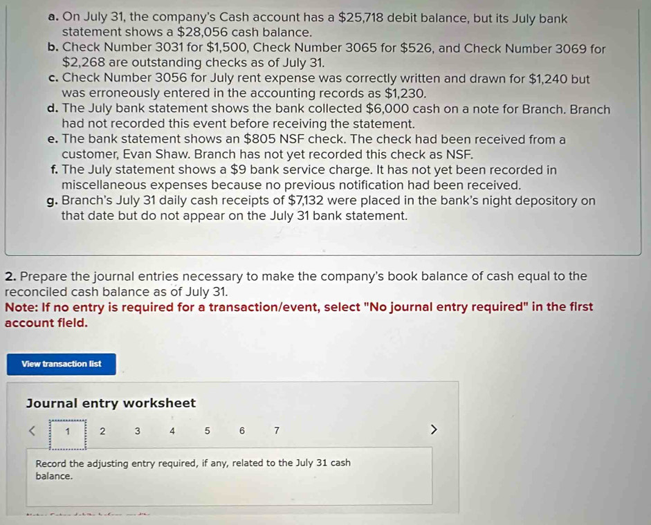 On July 31, the company's Cash account has a $25,718 debit balance, but its July bank 
statement shows a $28,056 cash balance. 
b. Check Number 3031 for $1,500, Check Number 3065 for $526, and Check Number 3069 for
$2,268 are outstanding checks as of July 31. 
c. Check Number 3056 for July rent expense was correctly written and drawn for $1,240 but 
was erroneously entered in the accounting records as $1,230. 
d. The July bank statement shows the bank collected $6,000 cash on a note for Branch. Branch 
had not recorded this event before receiving the statement. 
e. The bank statement shows an $805 NSF check. The check had been received from a 
customer, Evan Shaw. Branch has not yet recorded this check as NSF. 
f. The July statement shows a $9 bank service charge. It has not yet been recorded in 
miscellaneous expenses because no previous notification had been received. 
g. Branch's July 31 daily cash receipts of $7,132 were placed in the bank's night depository on 
that date but do not appear on the July 31 bank statement. 
2. Prepare the journal entries necessary to make the company's book balance of cash equal to the 
reconciled cash balance as of July 31. 
Note: If no entry is required for a transaction/event, select "No journal entry required" in the first 
account field. 
View transaction list 
Journal entry worksheet 
. 1 2 3 4 5 6 7
Record the adjusting entry required, if any, related to the July 31 cash 
balance.