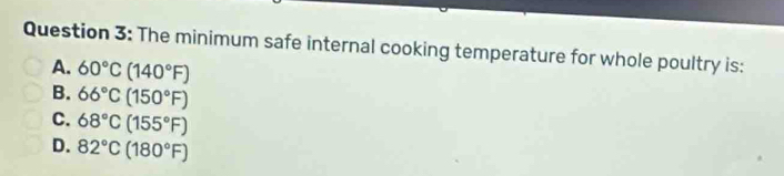 The minimum safe internal cooking temperature for whole poultry is:
A. 60°C(140°F)
B. 66°C(150°F)
C. 68°C(155°F)
D. 82°C(180°F)