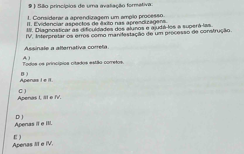 9 ) São princípios de uma avaliação formativa:
I. Considerar a aprendizagem um amplo processo.
II. Evidenciar aspectos de êxito nas aprendizagens.
III. Diagnosticar as dificuldades dos alunos e ajudá-los a superá-las.
IV. Interpretar os erros como manifestação de um processo de construção.
Assinale a alternativa correta.
A)
Todos os princípios citados estão corretos.
B )
Apenas I e II.
C )
Apenas I, III e IV.
D )
Apenas II e III.
E)
Apenas III e IV.