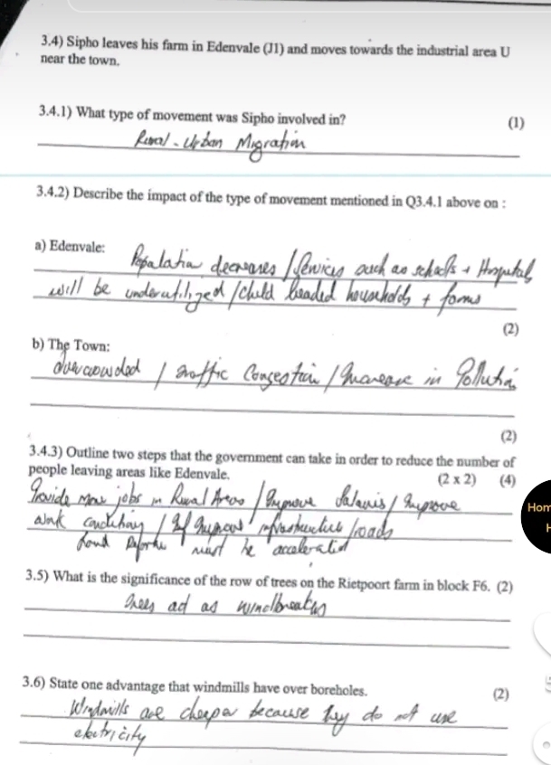 3.4) Sipho leaves his farm in Edenvale (J1) and moves towards the industrial area U 
near the town. 
3.4.1) What type of movement was Sipho involved in? (1) 
_ 
_ 
_ 
_ 
_ 
3.4.2) Describe the impact of the type of movement mentioned in Q3.4.1 above on : 
a) Edenvale: 
_ 
_ 
(2) 
b) The Town: 
_ 
_ 
(2) 
3.4.3) Outline two steps that the government can take in order to reduce the number of 
people leaving areas like Edenvale. (2* 2) (4) 
_ 
Hom 
_ 
3.5) What is the significance of the row of trees on the Rietpoort farm in block F6. (2) 
_ 
_ 
3.6) State one advantage that windmills have over boreholes. (2) 
_ 
_