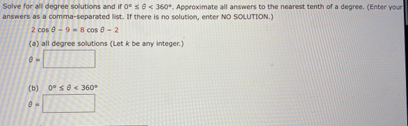 Solve for all degree solutions and if 0°≤ θ <360°. Approximate all answers to the nearest tenth of a degree. (Enter your 
answers as a comma-separated list. If there is no solution, enter NO SOLUTION.)
2cos θ -9=8cos θ -2
(a) all degree solutions (Let k be any integer.)
θ =□
(b) 0°≤ θ <360°
θ =□