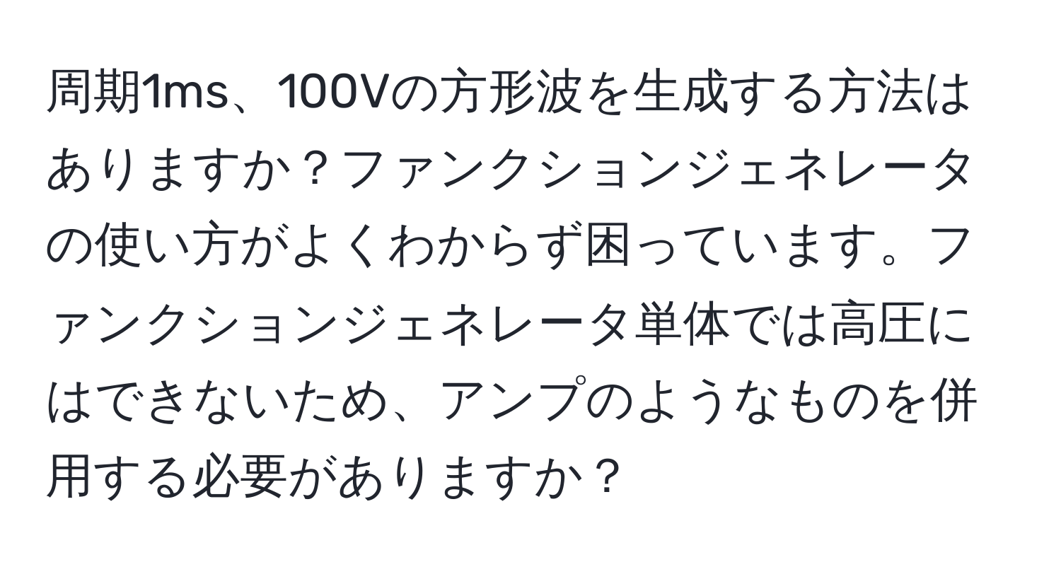 周期1ms、100Vの方形波を生成する方法はありますか？ファンクションジェネレータの使い方がよくわからず困っています。ファンクションジェネレータ単体では高圧にはできないため、アンプのようなものを併用する必要がありますか？