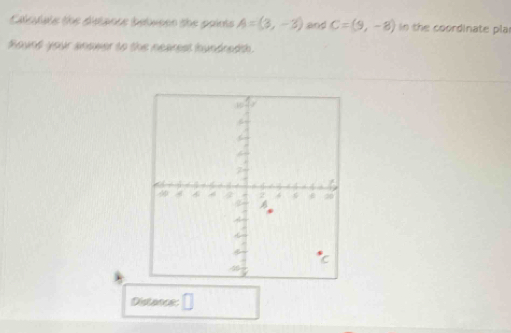 Calculals the distance betueen the pairts A=(3,-3) and C=(9,-8) in the coordinate pla 
Round your anower to the nearest hundredth. 
Distance: