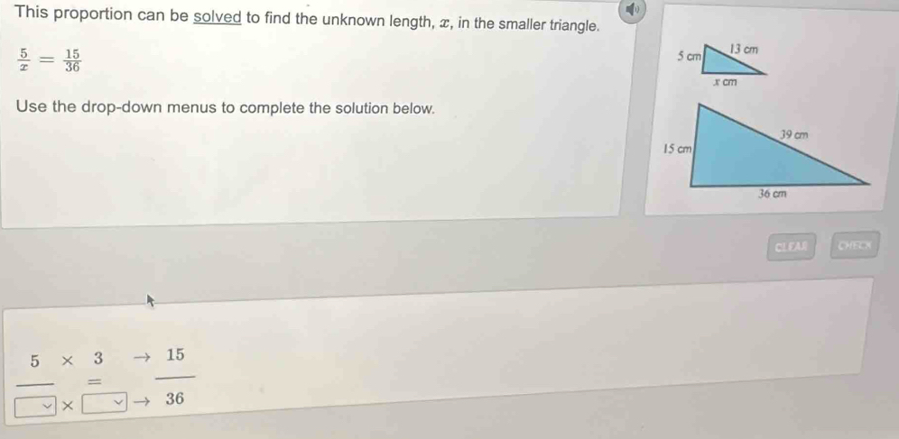 This proportion can be solved to find the unknown length, x, in the smaller triangle.
 5/x = 15/36 
Use the drop-down menus to complete the solution below. 
CLEAR CHECX
frac 5* 3to beginarrayr * 3 = * □ endarray  to /36 