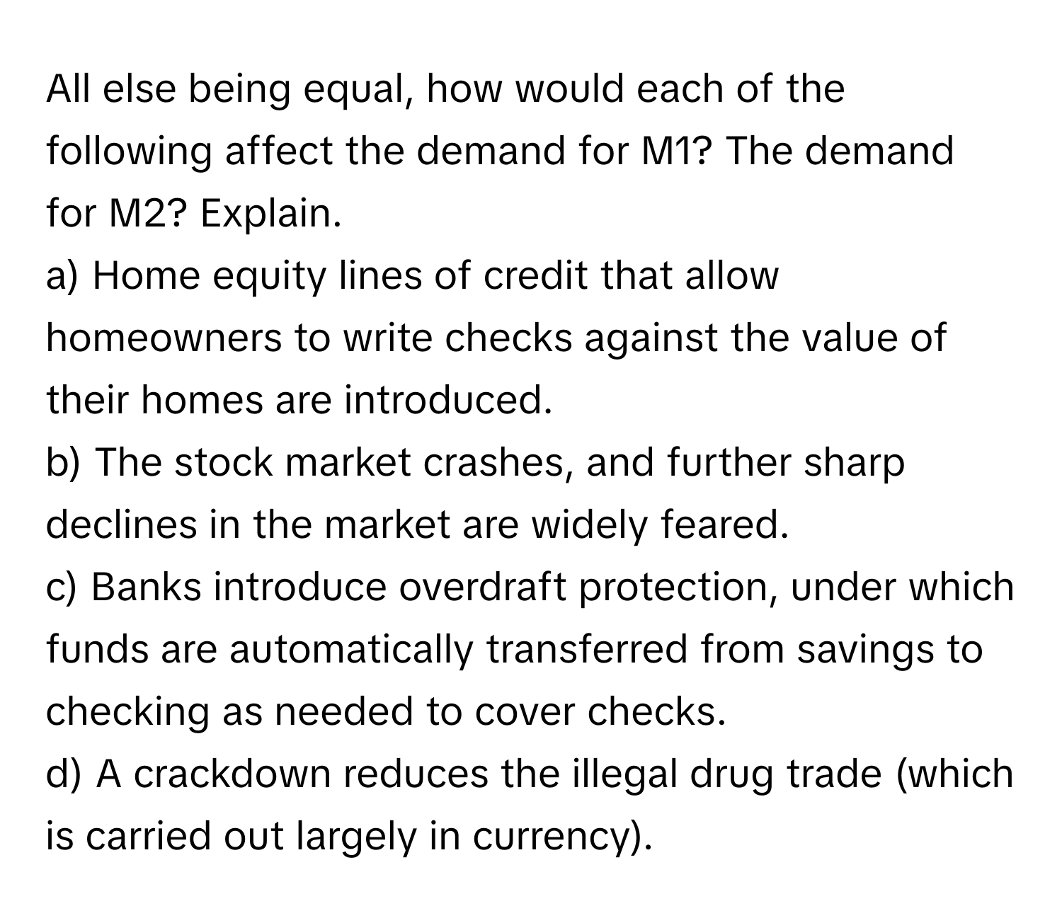 All else being equal, how would each of the following affect the demand for M1? The demand for M2? Explain.

a) Home equity lines of credit that allow homeowners to write checks against the value of their homes are introduced. 
b) The stock market crashes, and further sharp declines in the market are widely feared.
c) Banks introduce overdraft protection, under which funds are automatically transferred from savings to checking as needed to cover checks. 
d) A crackdown reduces the illegal drug trade (which is carried out largely in currency).