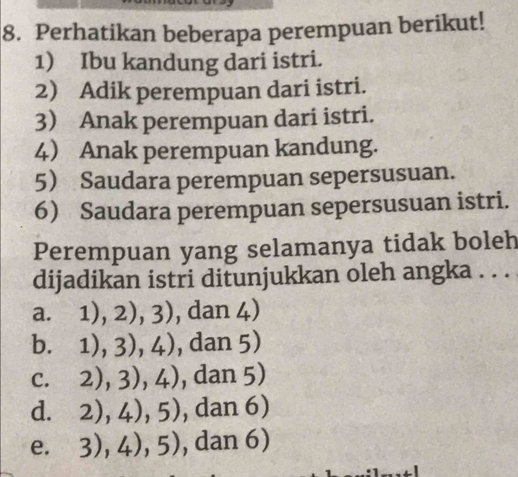 Perhatikan beberapa perempuan berikut!
1) Ibu kandung dari istri.
2 Adik perempuan dari istri.
3 Anak perempuan dari istri.
4 Anak perempuan kandung.
5 Saudara perempuan sepersusuan.
6 Saudara perempuan sepersusuan istri.
Perempuan yang selamanya tidak boleh
dijadikan istri ditunjukkan oleh angka . . .
a. 1),2),3) , dan 4)
b. 1),3),4) , dan 5)
C. 2),3),4) , dan 5)
d. 2),4),5) , dan 6)
e. 3),4),5) , dan 6)