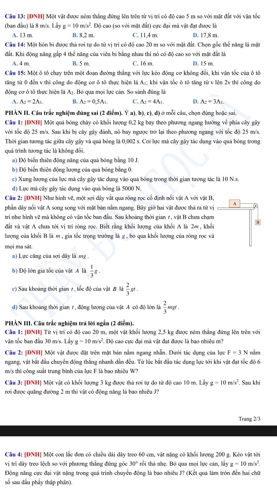 [ĐNH] Một vật được ném thắng đứng lên trên từ vị trí có độ cao 5 m so với mặt đất với vận tốc
(ban đầu) là 8 m/s. Lấy g=10m/s^2. Độ cao (so với mặt đất) cực đại mà vật đạt được là
A. 13 m. B. 8,2 m. C. 11,4 m. D. 17,8 m.
Câu 14: Một hòn bi được thả rơi tự do từ vị trí có độ cao 20 m so với mặt đất. Chọn gốc thế năng là mặt
đất. Khi động năng gấp 4 thế năng của viên bi bằng nhau thì nó có độ cao so với mặt đất là
A. 4 m. B. 5 m. C. 16 m D. 15 m.
Câu 15: Một ô tô chạy trên một đoạn đường thắng với lực kéo động cơ không đổi, khi vận tốc của ô tô
tăng từ 0 đến v thì công do động cơ ô tô thực hiện là A₁; khi vận tốc ô tô tăng từ v lên 2v thì công do
động cơ ô tô thực hiện là : A2. Bỏ qua mọi lực cản. So sánh đúng là
A. A_2=2A_1. B. A_2=0,5A_1. C. A_2=4A_1. D. A_2=3A_1.
PHÀN II. Câu trắc nghiệm đúng sai (2 điểm). Ý a), b), c), d) ở mỗi câu, chọn đúng hoặc sai.
Câu 1: [ĐNH] Một quả bóng chày có khối lượng 0,2 kg bay theo phương ngang hướng về phía cây gậy
với tốc độ 25 m/s. Sau khi bị cây gậy đánh, nó bay ngược trở lại theo phương ngang với tốc độ 25 m/s.
Thời gian tương tác giữa cây gậy và quả bóng là 0,002 s. Coi lực mà cây gậy tác dụng vào quả bóng trong
quá trình tương tác là không đổi.
a) Độ biến thiên động năng của quả bóng bằng 10 J.
b) Độ biến thiên động lượng của quả bóng bằng 0.
c) Xung lượng của lực mà cây gậy tác dụng vào quả bóng trong thời gian tương tác là 10 N.s.
d) Lực mà cây gậy tác dụng vào quả bóng là 5000 N.
Câu 2: [ĐNH] Như hình vẽ, một sợi dây vắt qua ròng rọc cố định nối vật A với vật B,
phần dây nối vật A song song với mặt bàn nằm ngang. Bây giờ hai vật được thả ra từ vị A
trí như hình vẽ mà không có vận tốc ban đầu. Sau khoảng thời gian ≠, vật B chưa chạm
B
đất và vật A chưa tới vị trí ròng rọc. Biết rằng khối lượng của khối A là 2m, khối
lượng của khối B là m , gia tốc trọng trường là g , bỏ qua khối lượng của ròng rọc và
mọi ma sát.
a) Lực căng của sợi dây là mg.
b) Độ lớn gia tốc của vật A là  1/3 g.
c) Sau khoảng thời gian 1, tốc độ của vật B là  2/3 gt.
d) Sau khoảng thời gian 1, động lượng của vật A có độ lớn là  2/3  mgt .
PHÀN III. Câu trắc nghiệm trã lời ngắn (2 điễm).
Câu 1: [ĐNH] Từ vị trí có độ cao 20 m, một vật khối lượng 2,5 kg được ném thẳng đứng lên trên với
vận tốc ban đầu 30 m/s. Lấy g=10m/s^2. Độ cao cực đại mà vật đạt được là bao nhiêu m?
Câu 2: [ĐNH] Một vật được đặt trên mặt bàn nằm ngang nhẵn. Dưới tác dụng của lực F=3N nằm
ngang, vật bắt đầu chuyển động thắng nhanh dần đều. Từ lúc bắt đầu tác dụng lực tới khi vật đạt tốc độ 6
m/s thì công suất trung bình của lực F là bao nhiệu W?
Câu 3: [ĐNH] Một vật có khối lượng 3 kg được thả rơi tự do từ độ cao 10 m. Lấy g=10m/s^2. Sau khi
rơi được quãng đường 2 m thì vật có động năng là bao nhiêu J?
Trang 2/3
Câu 4: [ĐNH] Một con lắc đơn có chiều dài dây treo 60 cm, vật nặng có khối lượng 200 g. Kéo vật tới
vị trí dây treo lệch so với phương thắng đứng góc 30° trồi thả nhẹ. Bỏ qua mọi lực cản, lấy g=10m/s^2.
Động năng cực đại vật nặng trong quá trình chuyển động là bao nhiêu J? (Kết quả làm tròn đến hai chữ
số sau dấu phầy thập phân).