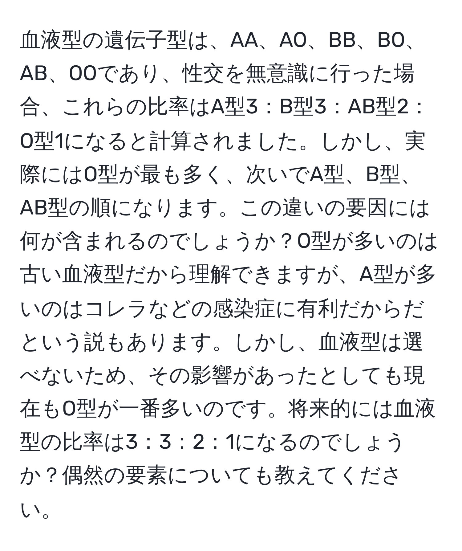 血液型の遺伝子型は、AA、AO、BB、BO、AB、OOであり、性交を無意識に行った場合、これらの比率はA型3：B型3：AB型2：O型1になると計算されました。しかし、実際にはO型が最も多く、次いでA型、B型、AB型の順になります。この違いの要因には何が含まれるのでしょうか？O型が多いのは古い血液型だから理解できますが、A型が多いのはコレラなどの感染症に有利だからだという説もあります。しかし、血液型は選べないため、その影響があったとしても現在もO型が一番多いのです。将来的には血液型の比率は3：3：2：1になるのでしょうか？偶然の要素についても教えてください。