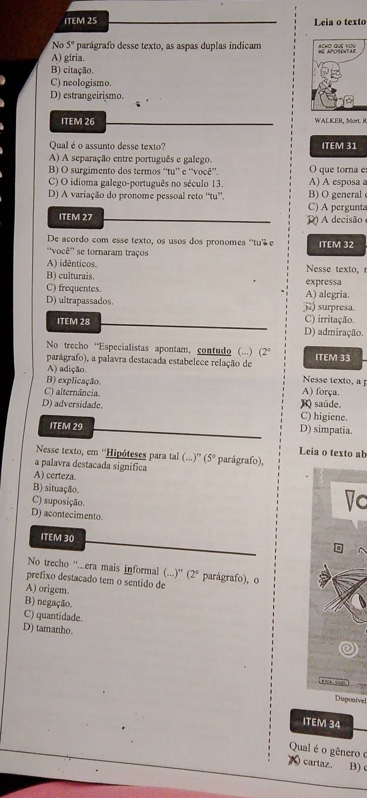 ITEM 25 Leia o texto
No 5° parágrafo desse texto, as aspas duplas indicam
A) gíria.
B) citação.
C) neologismo.
D) estrangeirismo.
ITEM 26 WALKER, Mort. R
Qualéo assunto desse texto? ITEM 31
A) A separação entre português e galego.
B) O surgimento dos termos “tu” e “você”. O que torna es
C) O idioma galego-português no século 13. A) A esposa a
D) A variação do pronome pessoal reto “tu”. B) O general
C) A pergunta
ITEM 27       decisão 
De acordo com esse texto, os usos dos pronomes “tu’ e ITEM 32
“você' se tornaram traços
A) idênticos. Nesse texto,r
B) culturais.
expressa
C) frequentes. A) alegria.
D) ultrapassados. E) surpresa.
ITEM 28 C) irritação.
D) admiração.
No trecho “Especialistas apontam, contudo (...) (2°
parágrafo), a palavra destacada estabelece relação de ITEM 33
A) adição.
B) explicação.
Nesse texto, a p
C) alternância. A) força.
B saúde.
D) adversidade. C) higiene.
ITEM 29
D) simpatia.
Leia o texto ab
Nesse texto, em 'Hipóteses para tal (...)'' (5° parágrafo),
a palavra destacada significa
A) certeza.
B) situação.
C) suposição.
Vc
D) acontecimento.
ITEM 30
No trecho “...era mais informal (...)” (2°
prefixo destacado tem o sentido de parágrafo), o
A) origem.
B) negação.
C) quantidade.
D) tamanho.
O TCA  TA 
Disponível
ITEM 34
Qual é o gênero ở
)cartaz. B)