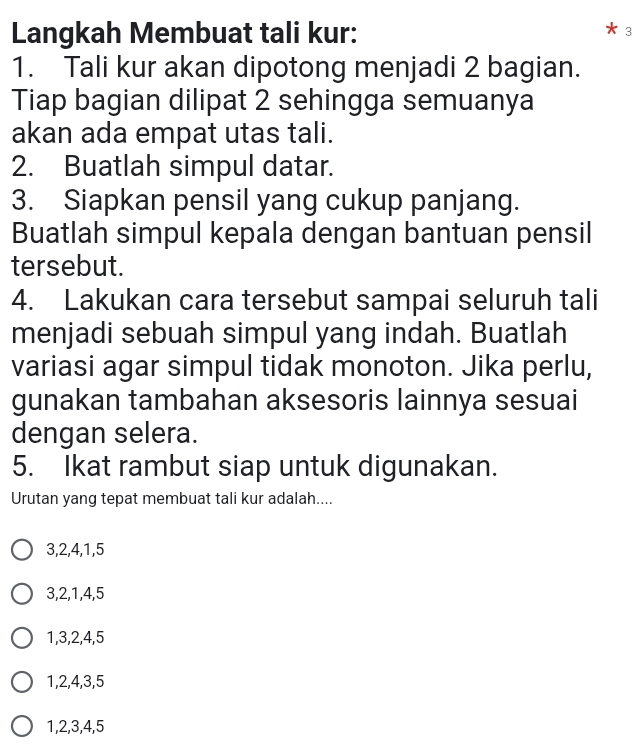 Langkah Membuat tali kur: 3
1. Tali kur akan dipotong menjadi 2 bagian.
Tiap bagian dilipat 2 sehingga semuanya
akan ada empat utas tali.
2. Buatlah simpul datar.
3. Siapkan pensil yang cukup panjang.
Buatlah simpul kepala dengan bantuan pensil
tersebut.
4. Lakukan cara tersebut sampai seluruh tali
menjadi sebuah simpul yang indah. Buatlah
variasi agar simpul tidak monoton. Jika perlu,
gunakan tambahan aksesoris lainnya sesuai
dengan selera.
5. Ikat rambut siap untuk digunakan.
Urutan yang tepat membuat tali kur adalah....
3, 2, 4, 1, 5
3, 2, 1, 4, 5
1, 3, 2, 4, 5
1, 2, 4, 3, 5
1, 2, 3, 4, 5