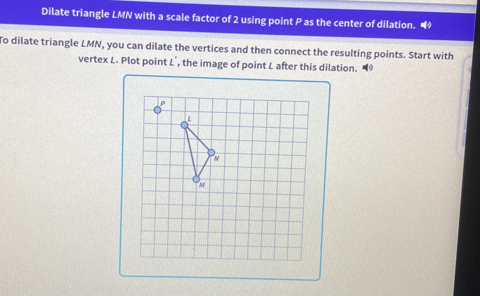 Dilate triangle LMN with a scale factor of 2 using point P as the center of dilation. 
To dilate triangle LMN, you can dilate the vertices and then connect the resulting points. Start with 
vertex L. Plot point L', the image of point L after this dilation. ◢
P