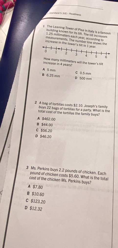 standard 5.3(E) - Readiness
1 The Leaning Tower of Pisa in Italy is a famous
building known for its tilt. The tilt increases
1.25 millimeters each year, according to
measurements. The number line shows the
increase in the tower's til
any millimeters will the tower's tilt
increase in 4 years?
A 5 mm C 0.5 mm
B 6.25 mm D 500 mm
2 A bag of tortillas costs $2.10. Joseph’s family
buys 22 bags of tortillas for a party. What is the
total cost of the tortillas the family buys?
A $462.00
B $44.00
C $56.20
D $46.20
3 Ms. Perkins buys 2.2 pounds of chicken. Each
pound of chicken costs $5.60. What is the total
cost of the chicken Ms. Perkins buys?
A $7.80
B $10.60
C $123.20
D $12.32