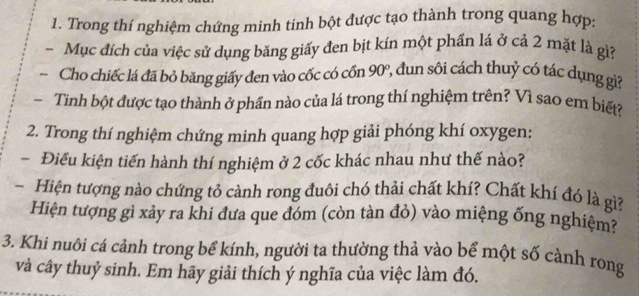 Trong thí nghiệm chứng minh tinh bột được tạo thành trong quang hợp: 
Mục đích của việc sử dụng băng giấy đen bịt kín một phần lá ở cả 2 mặt là gì? 
Cho chiếc lá đã bỏ băng giấy đen vào cốc có cồn 90°, đun sôi cách thuỷ có tác dụng gi? 
~ Tinh bột được tạo thành ở phần nào của lá trong thí nghiệm trên? Vì sao em biết? 
2. Trong thí nghiệm chứng minh quang hợp giải phóng khí oxygen: 
- Điểu kiện tiến hành thí nghiệm ở 2 cốc khác nhau như thế nào? 
- Hiện tượng nào chứng tỏ cành rong đuôi chó thải chất khí? Chất khí đó là gì? 
Hiện tượng gì xảy ra khi đưa que đóm (còn tàn đỏ) vào miệng ống nghiệm? 
3. Khi nuôi cá cảnh trong bể kính, người ta thường thả vào bể một số cành rong 
và cây thuỷ sinh. Em hãy giải thích ý nghĩa của việc làm đó.