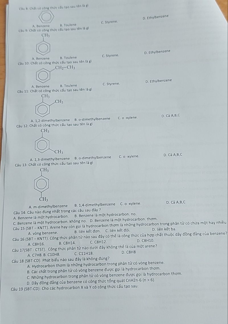 Chất có công thức cấu tạo sau tên là gì
D. Ethylbenzene
A. Benzene B. Toulene C. Styrene.
Câu 9: Chất có công thức cấu tạo sau tên là gì
CH_3
A. Benzene B. Toulene C. Styrene. D. Ethylbenzene
Câu 10: Chất có công thức cấu tạo sau tên là gì
CH_2-CH_3
A. Benzene B. Toulene C. Styrene. D. Ethylbenzene
Cầu 11: Chất có công thức cấu tạo sau tên là gì
CH_3
CH_3
A. 1,2-dimethylbenzene B. o-dimethylbenzene C. o -xylene. D. Cả A,B,C
Câu 12: Chất có công thức cấu tạo sau tên là gì
A. 1,3-dimethylbenzene B. o-dimethylbenzene C. o-xy lene. D. CaA,B,C
Câu 13: Chất có công thức cấu tạo sau tên là gì
CH_3
H_3
A. m-dimethylbenzene B. 1,4-dimethylbenzene C. o -xylene. D. C_d^;A,B,C
Câu 14: Câu nào đúng nhất trong các câu sau đây ?
A. Benzene là một hydrocarbon.   B. Benzene là một hydrocarbon. no.
C. Benzene là một hydrocarbon. không no. D. Benzene là một hydrocarbon. thơm.
Câu 15 (SBT-KNTT) (). Arene hay còn gọi là hydrocarbon thơm là những hydrocarbon trong phân tử có chứa một hay nhiều
A. vòng benzene. B. liên kết đơn. C. liên kết đôi. D. liên kết ba.
Câu 16 (SBT - KNTT). Công thức phân tử nào sau đây có thể là công thức của hợp chất thuộc dãy đồng đẳng của benzene?
A. C8H16 B. C8H14. C. C8H12. D. C8H10.
Câu 17(SBT - CTST). Công thức phân tử nào dưới đây không thể là của một arene?
A. C7H8. B. C10H8 C. C11H18. D. C8H8
Câu 18 ( (SBT-CD) ): Phát biểu nào sau đây là không đúng?
A. Hydrocarbon thơm là những hydrocarbon trong phân tử có vòng benzene.
B. Các chất trong phân tử có vòng benzene được gọi là hydrocarbon thơm.
C. Những hydrocarbon trong phân tử có vòng benzene được gọi là hydrocarbon thơm.
D. Dãy đồng đẳng của benzene có công thức tổng quát CnH2n-6 (n>6).
Câu 19 (SBT-CD): Cho các hydrocarbon X và Y có công thức cấu tạo sau: