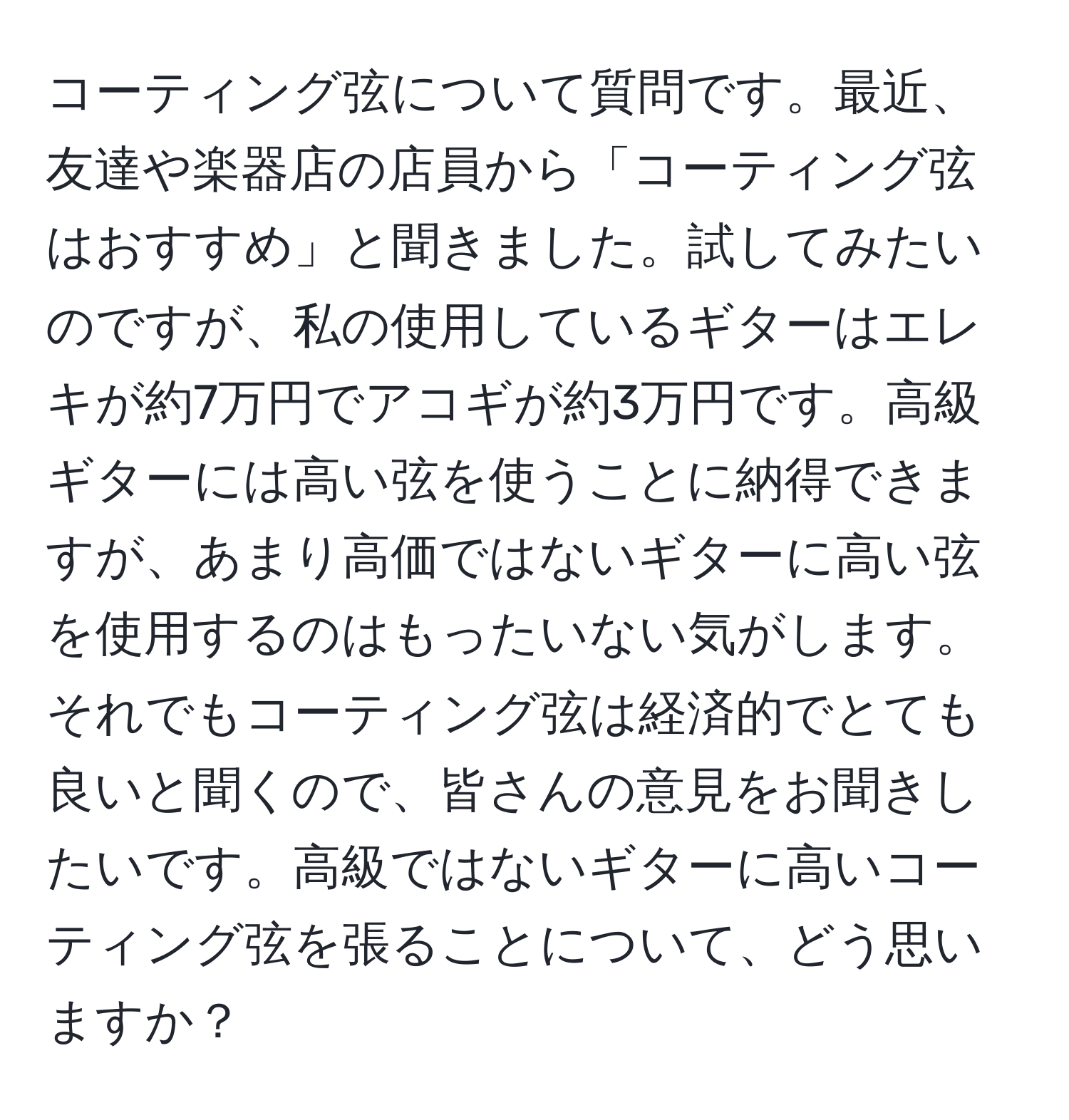 コーティング弦について質問です。最近、友達や楽器店の店員から「コーティング弦はおすすめ」と聞きました。試してみたいのですが、私の使用しているギターはエレキが約7万円でアコギが約3万円です。高級ギターには高い弦を使うことに納得できますが、あまり高価ではないギターに高い弦を使用するのはもったいない気がします。それでもコーティング弦は経済的でとても良いと聞くので、皆さんの意見をお聞きしたいです。高級ではないギターに高いコーティング弦を張ることについて、どう思いますか？