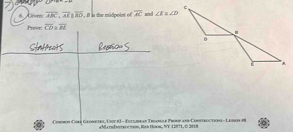 Given: overline ABC, overline AEbeginvmatrix endvmatrix overline BD , B is the midpoint of overline AC and ∠ E≌ ∠ D
Prove: overline CD≌ overline BE
Common Core Geometry, Unit #3 - Euclidean Triangle Proof and Constructions - Lesson #8 
eMathInstruction, Red Hook, NY 12571, © 2018