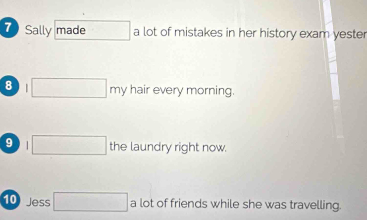 Sally made a lot of mistakes in her history exam yester 
8 □ hair every morning. 
□  
9 □ the laundry right now. 
10 Jess □ a lot of friends while she was travelling.