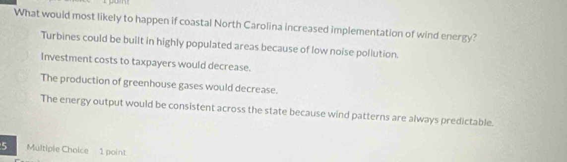 What would most likely to happen if coastal North Carolina increased implementation of wind energy?
Turbines could be built in highly populated areas because of low noise pollution.
Investment costs to taxpayers would decrease.
The production of greenhouse gases would decrease.
The energy output would be consistent across the state because wind patterns are always predictable.
5 Multiple Choice 1 point