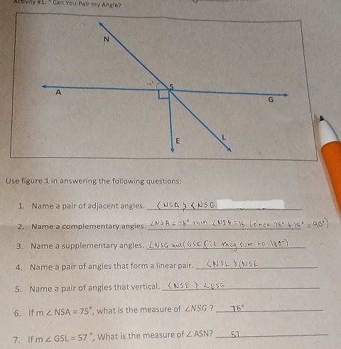 Activity #1:" Can You Pair my Angle? 
Use figure 1 in answering the following questions: 
1. Name a pair of adjacent angles._ 
2. Name a complementary angies._ 
3. Name a supplementary angles._ 
4. Name a pair of angles that form a linear pair._ 
5. Name a pair of angles that vertical._ 
6. If m∠ NSA=75° , what is the measure of ∠ NSG ?_ 
7. If m∠ GSL=57° , What is the measure of ∠ ASN _