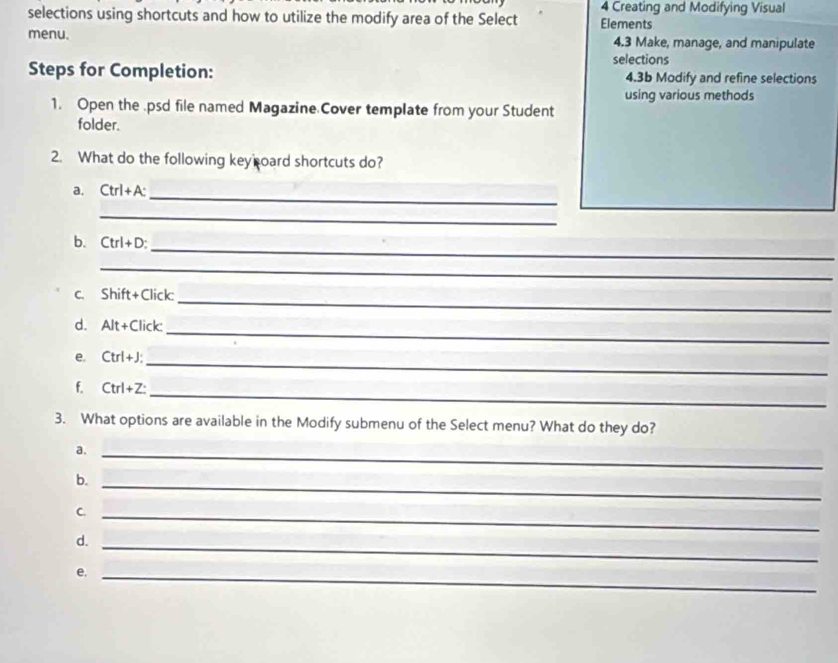 selections using shortcuts and how to utilize the modify area of the Select 4 Creating and Modifying Visual 
Elements 
menu. 4.3 Make, manage, and manipulate 
selections 
Steps for Completion: 4.3b Modify and refine selections 
using various methods 
1. Open the .psd file named Magazine Cover template from your Student 
folder. 
2. What do the following key oard shortcuts do? 
_ 
a. Ctrl+A : 
_ 
_ 
b. Ctrl+D
_ 
_ 
c. Shift+Click: 
_ 
d. A]t+Cli ck 
_ 
e. Ctrl+J
_ 
f. Ctrl+Z : 
3. What options are available in the Modify submenu of the Select menu? What do they do? 
a. 
_ 
_ 
b. 
C. 
_ 
_ 
d. 
e._