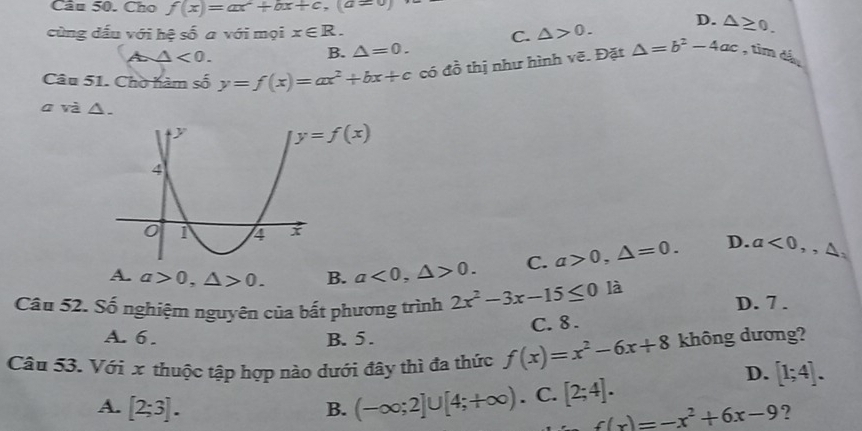 Cho f(x)=ax+bx+c,(a!= 0)
cùng dấu với hệ số a với mọi x∈ R. C. △ >0. D. △ ≥ 0.
A.△ <0.
B. △ =0.
Câu 51. Chờ nàm số y=f(x)=ax^2+bx+c có đồ thị như hình vẽ. Đặt △ =b^2-4ac , tim dấu
a và ∠
A. a>0,△ >0. B. a<0,△ >0. C. a>0,△ =0. D. a<0,,△ _
Câu 52. Số nghiệm nguyên của bất phương trình 2x^2-3x-15≤ 0 là D. 7 .
C. 8.
A. 6. B. 5 .
Câu 53. Với x thuộc tập hợp nào dưới đây thì đa thức f(x)=x^2-6x+8 không dương?
A. [2;3]. B. (-∈fty ;2]∪ [4;+∈fty ). C. [2;4].
D. [1;4].
f(x)=-x^2+6x-9 ?