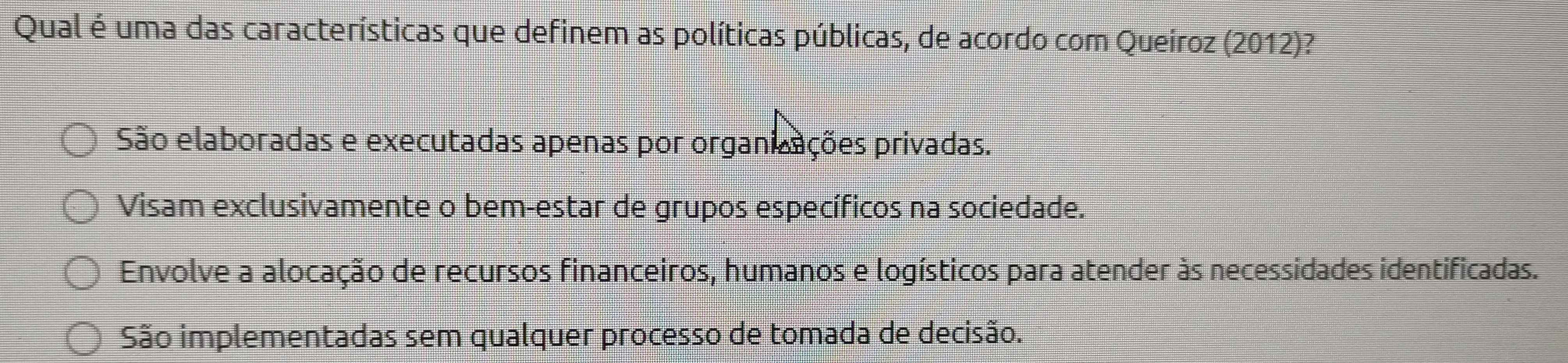 Qual é uma das características que definem as políticas públicas, de acordo com Queíroz (2012)?
São elaboradas e executadas apenas por organizações privadas.
Visam exclusivamente o bem-estar de grupos específicos na sociedade.
Envolve a alocação de recursos financeiros, humanos e logísticos para atender às necessidades identificadas.
São implementadas sem qualquer processo de tomada de decisão.