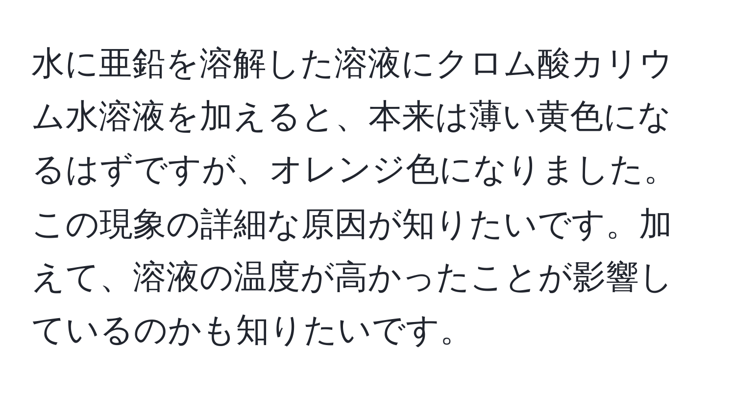 水に亜鉛を溶解した溶液にクロム酸カリウム水溶液を加えると、本来は薄い黄色になるはずですが、オレンジ色になりました。この現象の詳細な原因が知りたいです。加えて、溶液の温度が高かったことが影響しているのかも知りたいです。