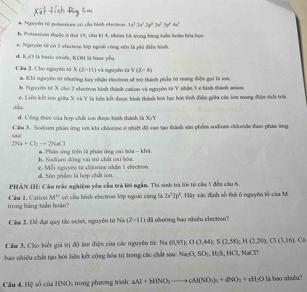 a. Nguyên tử potassium có cấu hình electron: 1s^22s^22p^63s^23p^64s^1
b. Potassium thuộc ô thứ 19, chu kì 4, nhóm IA trong bảng tuần hoàn hóa học.
c. Nguyên tử có 1 electron lớp ngoài cùng nên là phi điễn hình.
d. K₂O là basic oxide, KOH là base yếu.
Câu 2. Cho nguyên tử X(Z=11) và nguyên tử Y(Z=8)
a. Khi nguyên tử nhường hay nhận electron sẽ trở thành phần tử mang điện gọi là ion.
b. Nguyên tử X cho 2 electron hình thành cation và nguyên tử Y nhận 3 e hình thành anion
c. Liên kết ion giữa X và Y là liên kết được hình thành bởi lực hút tĩnh điện giữa các ion mang điện tích trái
dấu.
d. Công thức của hợp chất ion được hình thành là X_2Y
Câu 3. Sodium phản ứng với khí chlorine ở nhiệt độ cao tạo thành sản phẩm sodium chloride theo phản ứng
sau:
2Na+Cl_2to 2NaCl
a. Phản ứng trên là phản ứng oxi hóa - khử.
b. Sodium đóng vai trò chất oxi hóa.
c. Mỗi nguyên tử chlorine nhận 1 electron.
d. Sản phẩm là hợp chất ion.
PHẢN III: Câu trắc nghiệm yêu cầu trả lời ngắn. Thí sinh trả lời từ câu 1 đến câu 6.
Câu 1. Cation M^(3+) có cấu hình electron lớp ngoài cùng là 2s^22p^6. Hãy xác định số thứ ô nguyên tố của M
trong bảng tuần hoàn?
Câu 2. Để đạt quy tắc octet, nguyên tử Na (Z=11) đã nhường bao nhiêu electron?
Câu 3. Cho biết giá trị độ âm điện của các nguyên tử: Na(0,93);O(3,44);S(2,58);H(2,20);CI(3,16). Có
bao nhiêu chất tạo bởi liên kết cộng hóa trị trong các chất sau: Na_2O,SO_2,H_2S,HCl,NaCl
Câu 4. Hệ số của HNO_3 trong phương trình: aAl+bHNO_3to cAl(NO_3)_3+dNO_2+eH_2O là bao nhiêu?